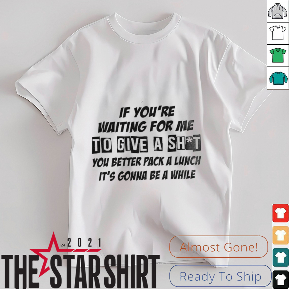 If you’re waiting for me to give a shit you better pack a lunch it’s gonna be a while shirt If you’re waiting for me to give a shit you better pack a lunch it’s gonna be a while shirt