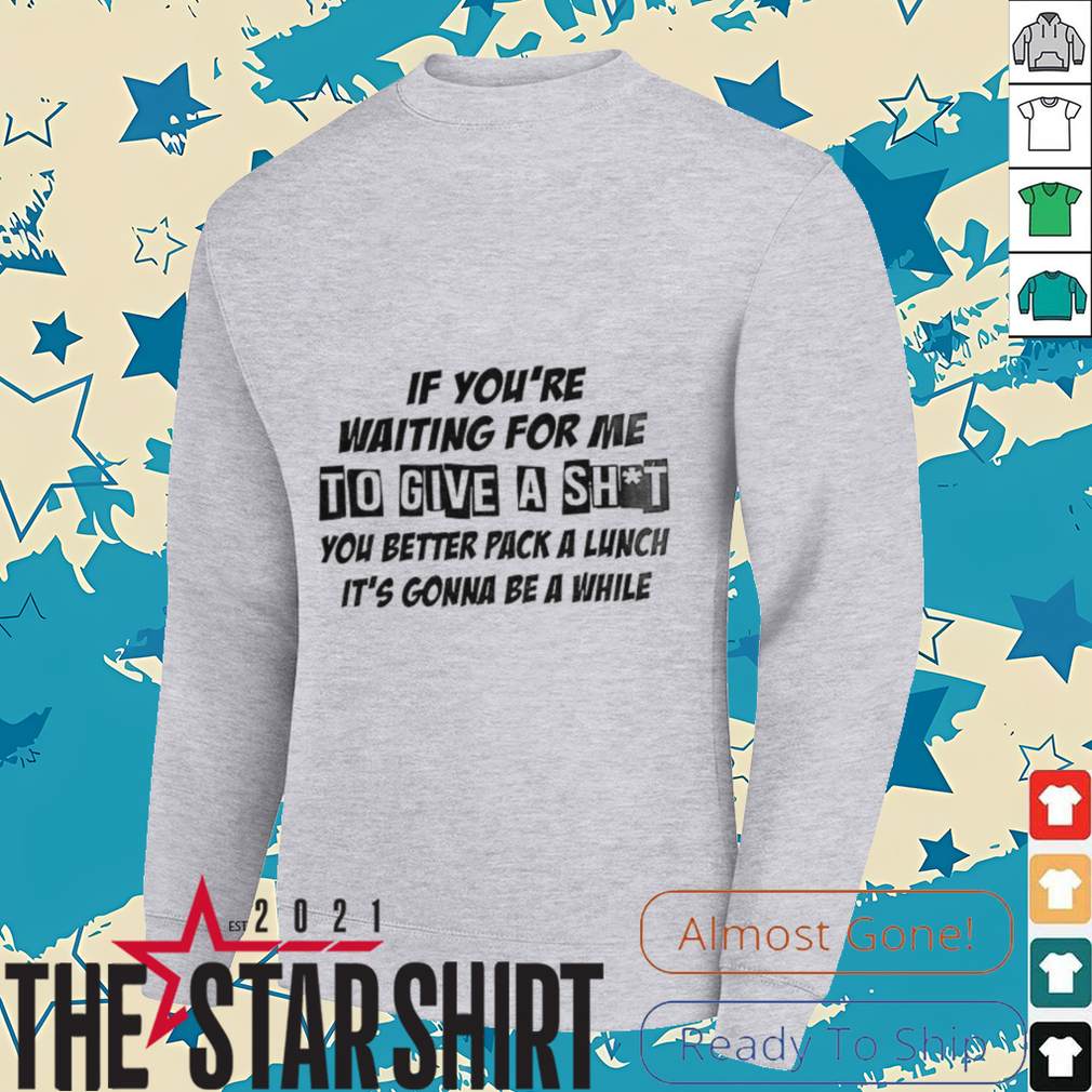 If you’re waiting for me to give a shit you better pack a lunch it’s gonna be a while shirt If you’re waiting for me to give a shit you better pack a lunch it’s gonna be a while shirt