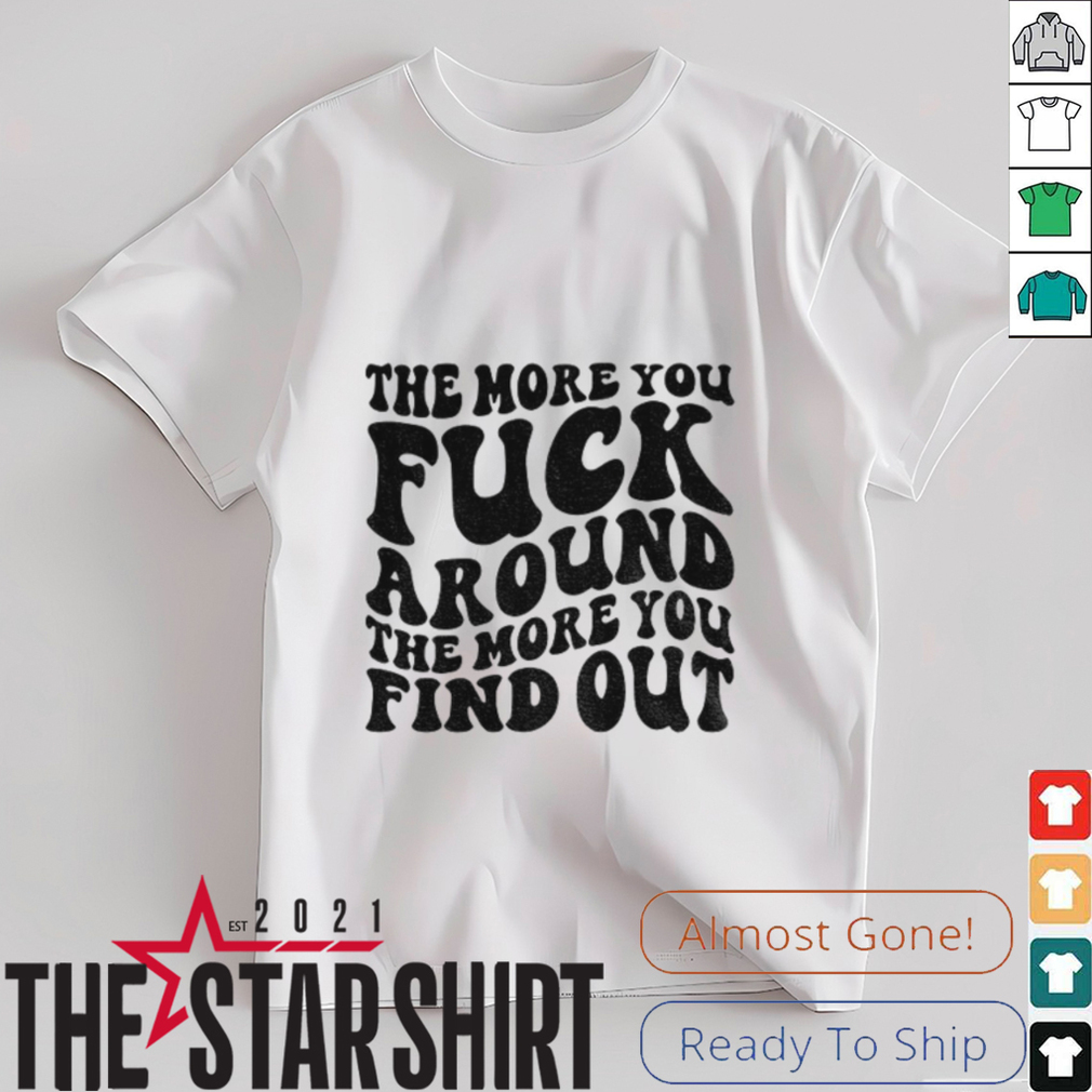 The more you fuck around the more you find out shirt The more you fuck around the more you find out shirt