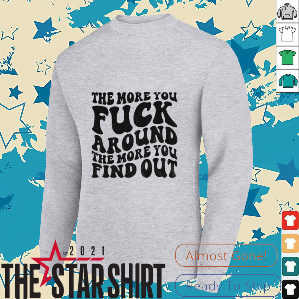 The more you fuck around the more you find out shirt The more you fuck around the more you find out shirt